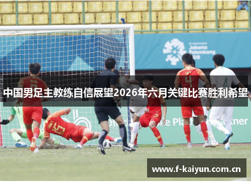 中国男足主教练自信展望2026年六月关键比赛胜利希望 中国男足主教练自信展望2026年六月关键比赛胜利希望
