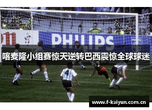 喀麦隆小组赛惊天逆转巴西震惊全球球迷 喀麦隆小组赛惊天逆转巴西震惊全球球迷